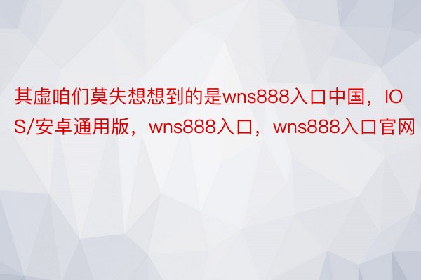 其虚咱们莫失想想到的是wns888入口中国，IOS/安卓通用版，wns888入口，wns888入口官网