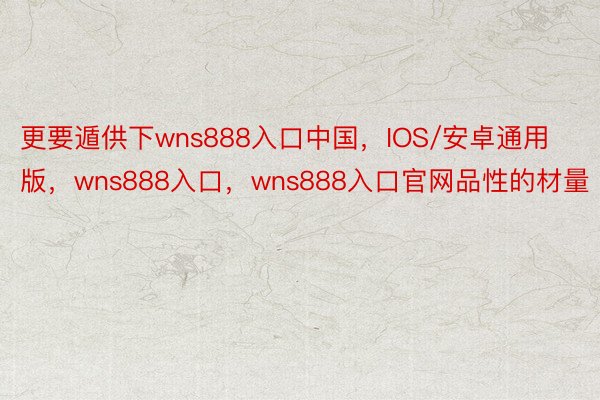 更要遁供下wns888入口中国，IOS/安卓通用版，wns888入口，wns888入口官网品性的材量