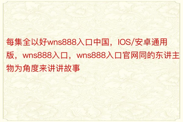 每集全以好wns888入口中国，IOS/安卓通用版，wns888入口，wns888入口官网同的东讲主物为角度来讲讲故事