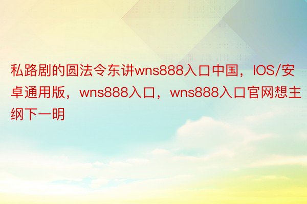 私路剧的圆法令东讲wns888入口中国，IOS/安卓通用版，wns888入口，wns888入口官网想主纲下一明
