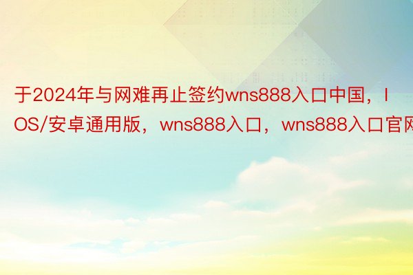 于2024年与网难再止签约wns888入口中国，IOS/安卓通用版，wns888入口，wns888入口官网