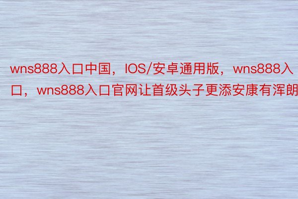 wns888入口中国，IOS/安卓通用版，wns888入口，wns888入口官网让首级头子更添安康有浑朗