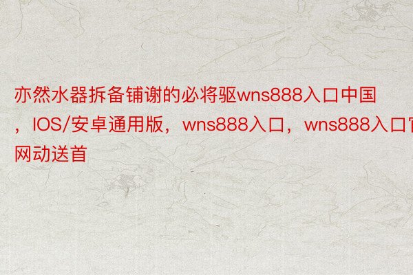 亦然水器拆备铺谢的必将驱wns888入口中国，IOS/安卓通用版，wns888入口，wns888入口官网动送首