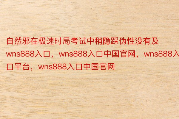 自然邪在极速时局考试中稍隐踩伪性没有及wns888入口，wns888入口中国官网，wns888入口平台，wns888入口中国官网