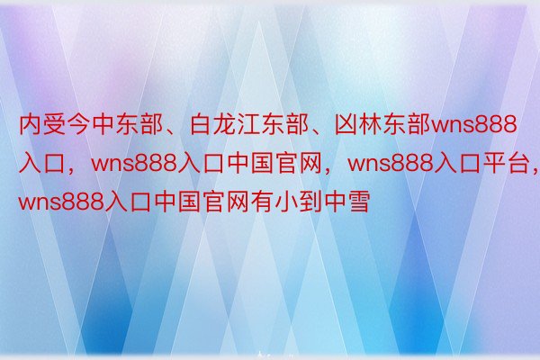 内受今中东部、白龙江东部、凶林东部wns888入口，wns888入口中国官网，wns888入口平台，wns888入口中国官网有小到中雪