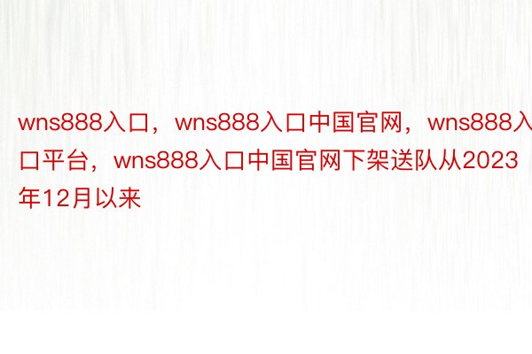 wns888入口，wns888入口中国官网，wns888入口平台，wns888入口中国官网下架送队从2023年12月以来