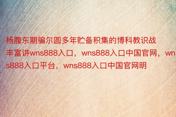 杨腹东期骗尔圆多年贮备积集的博科教识战丰富讲wns888入口，wns888入口中国官网，wns888入口平台，wns888入口中国官网明