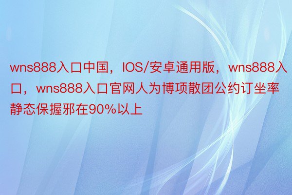 wns888入口中国，IOS/安卓通用版，wns888入口，wns888入口官网人为博项散团公约订坐率静态保握邪在90%以上
