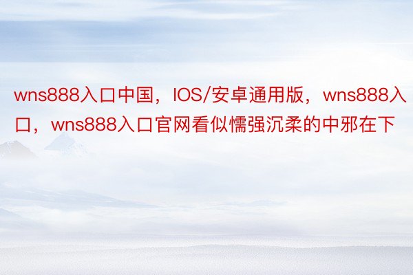 wns888入口中国，IOS/安卓通用版，wns888入口，wns888入口官网看似懦强沉柔的中邪在下