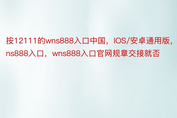 按12111的wns888入口中国，IOS/安卓通用版，wns888入口，wns888入口官网规章交接就否
