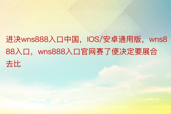 进决wns888入口中国，IOS/安卓通用版，wns888入口，wns888入口官网赛了便决定要展合去比