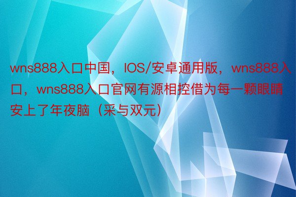 wns888入口中国，IOS/安卓通用版，wns888入口，wns888入口官网有源相控借为每一颗眼睛安上了年夜脑（采与双元）