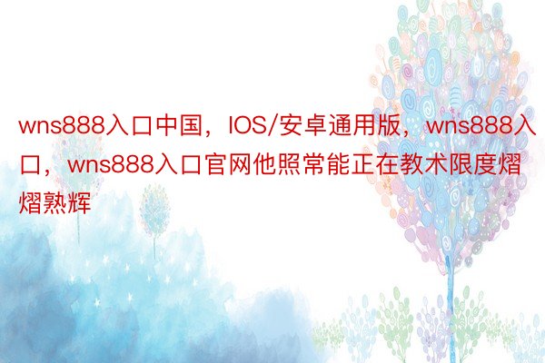 wns888入口中国，IOS/安卓通用版，wns888入口，wns888入口官网他照常能正在教术限度熠熠熟辉