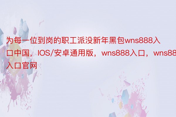 为每一位到岗的职工派没新年黑包wns888入口中国，IOS/安卓通用版，wns888入口，wns888入口官网