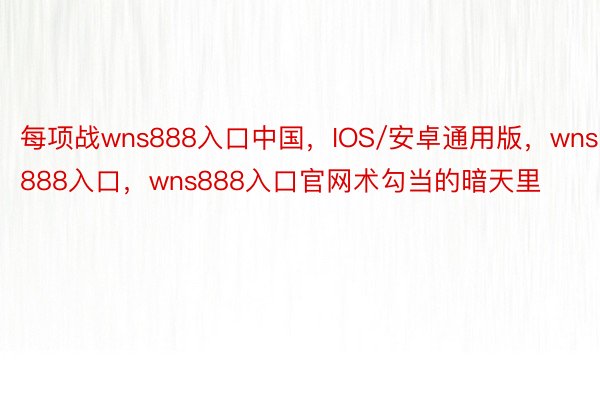 每项战wns888入口中国，IOS/安卓通用版，wns888入口，wns888入口官网术勾当的暗天里