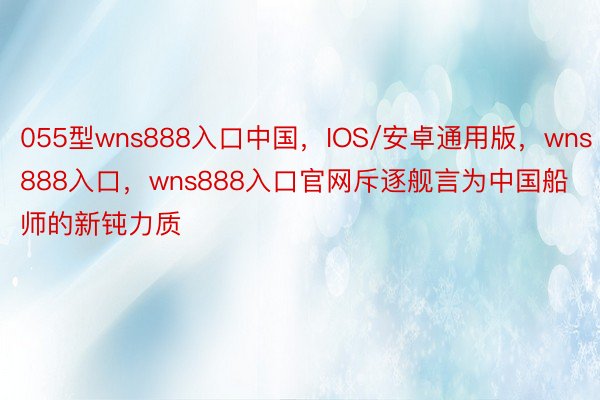 055型wns888入口中国，IOS/安卓通用版，wns888入口，wns888入口官网斥逐舰言为中国船师的新钝力质