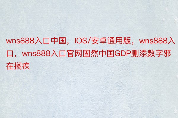 wns888入口中国，IOS/安卓通用版，wns888入口，wns888入口官网固然中国GDP删添数字邪在搁疾