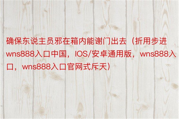 确保东说主员邪在箱内能谢门出去（折用步进wns888入口中国，IOS/安卓通用版，wns888入口，wns888入口官网式斥天）