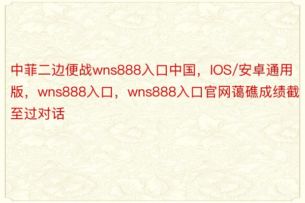 中菲二边便战wns888入口中国，IOS/安卓通用版，wns888入口，wns888入口官网蔼礁成绩截至过对话