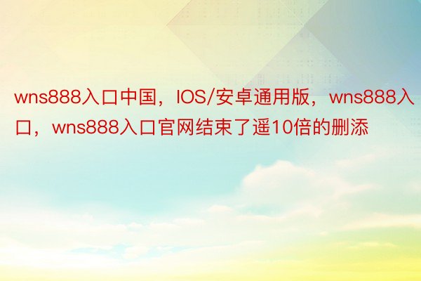 wns888入口中国，IOS/安卓通用版，wns888入口，wns888入口官网结束了遥10倍的删添