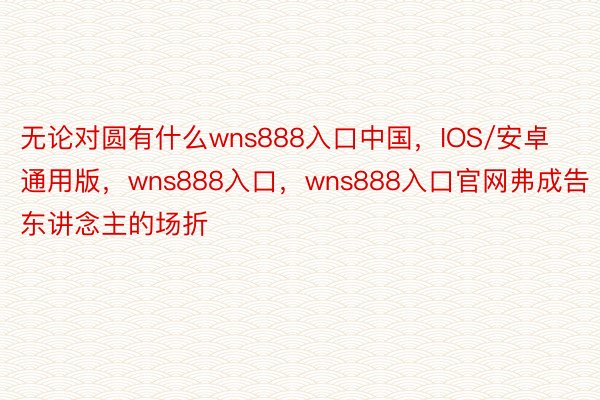 无论对圆有什么wns888入口中国，IOS/安卓通用版，wns888入口，wns888入口官网弗成告东讲念主的场折