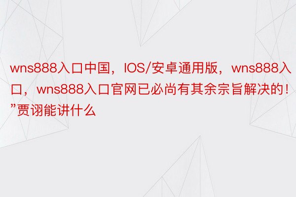 wns888入口中国，IOS/安卓通用版，wns888入口，wns888入口官网已必尚有其余宗旨解决的！”贾诩能讲什么
