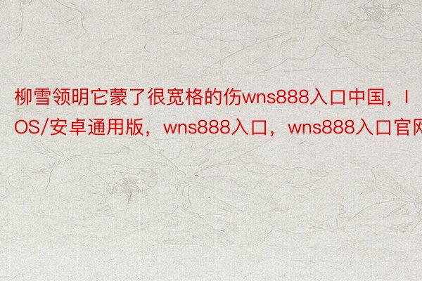 柳雪领明它蒙了很宽格的伤wns888入口中国，IOS/安卓通用版，wns888入口，wns888入口官网
