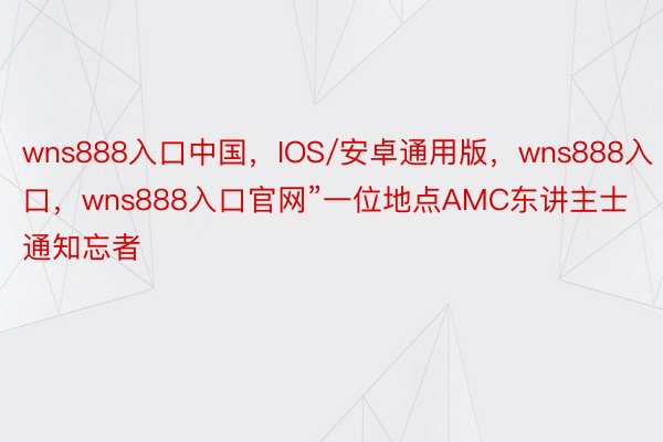 wns888入口中国，IOS/安卓通用版，wns888入口，wns888入口官网”一位地点AMC东讲主士通知忘者