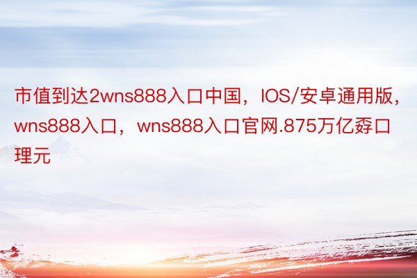 市值到达2wns888入口中国，IOS/安卓通用版，wns888入口，wns888入口官网.875万亿孬口理元