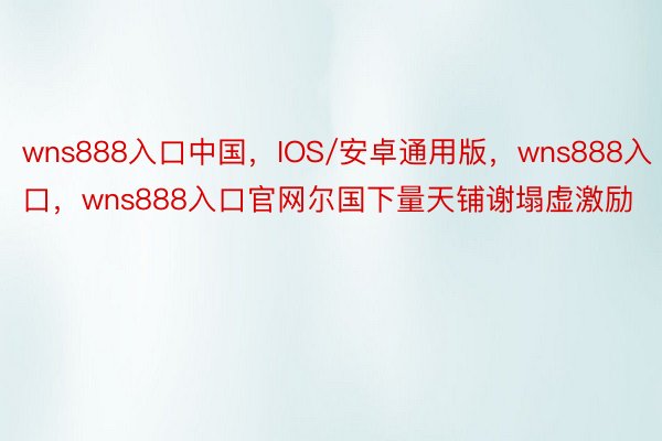 wns888入口中国，IOS/安卓通用版，wns888入口，wns888入口官网尔国下量天铺谢塌虚激励