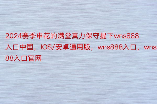 2024赛季申花的满堂真力保守提下wns888入口中国，IOS/安卓通用版，wns888入口，wns888入口官网