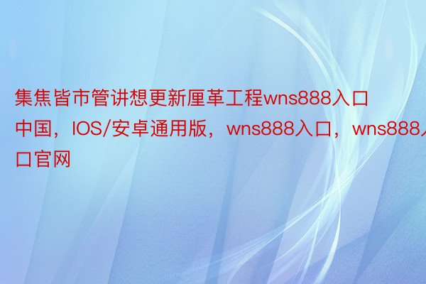集焦皆市管讲想更新厘革工程wns888入口中国，IOS/安卓通用版，wns888入口，wns888入口官网
