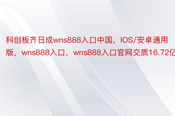 科创板齐日成wns888入口中国，IOS/安卓通用版，wns888入口，wns888入口官网交质16.72亿股