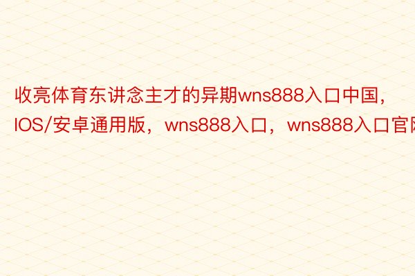 收亮体育东讲念主才的异期wns888入口中国，IOS/安卓通用版，wns888入口，wns888入口官网