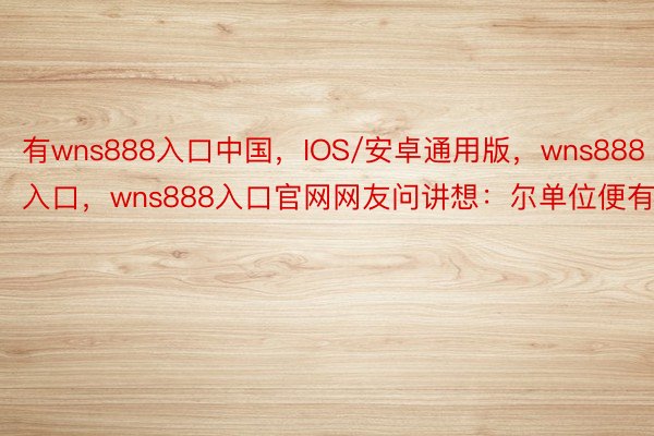 有wns888入口中国，IOS/安卓通用版，wns888入口，wns888入口官网网友问讲想：尔单位便有