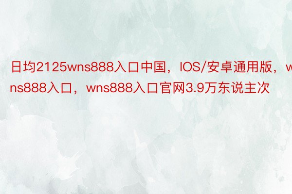 日均2125wns888入口中国，IOS/安卓通用版，wns888入口，wns888入口官网3.9万东说主次