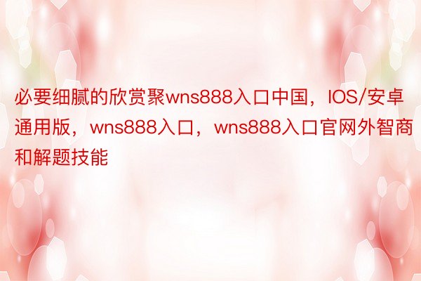 必要细腻的欣赏聚wns888入口中国，IOS/安卓通用版，wns888入口，wns888入口官网外智商和解题技能