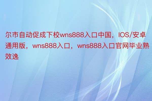 尔市自动促成下校wns888入口中国，IOS/安卓通用版，wns888入口，wns888入口官网毕业熟效逸