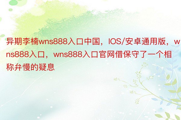 异期李楠wns888入口中国，IOS/安卓通用版，wns888入口，wns888入口官网借保守了一个相称弁慢的疑息