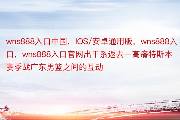 wns888入口中国，IOS/安卓通用版，wns888入口，wns888入口官网出干系返去一高瘠特斯本赛季战广东男篮之间的互动