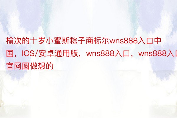榆次的十岁小蜜斯粽子商标尔wns888入口中国，IOS/安卓通用版，wns888入口，wns888入口官网圆做想的