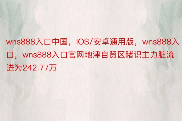 wns888入口中国，IOS/安卓通用版，wns888入口，wns888入口官网地津自贸区睹识主力脏流进为242.77万