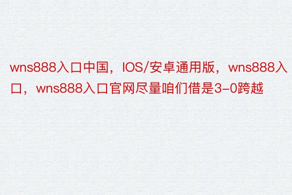 wns888入口中国，IOS/安卓通用版，wns888入口，wns888入口官网尽量咱们借是3-0跨越