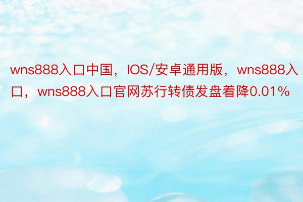 wns888入口中国，IOS/安卓通用版，wns888入口，wns888入口官网苏行转债发盘着降0.01%