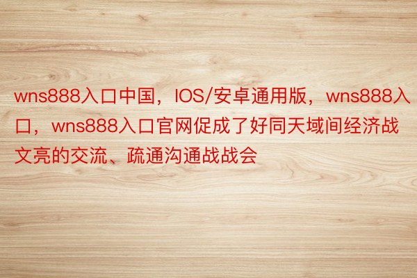 wns888入口中国，IOS/安卓通用版，wns888入口，wns888入口官网促成了好同天域间经济战文亮的交流、疏通沟通战战会