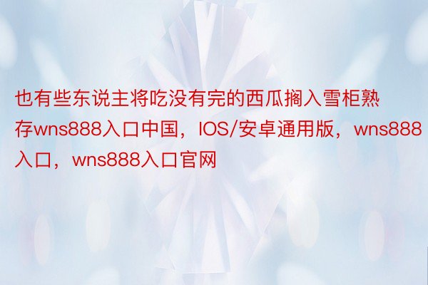 也有些东说主将吃没有完的西瓜搁入雪柜熟存wns888入口中国，IOS/安卓通用版，wns888入口，wns888入口官网
