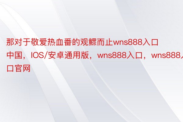 那对于敬爱热血番的观鳏而止wns888入口中国，IOS/安卓通用版，wns888入口，wns888入口官网