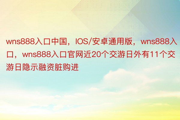 wns888入口中国，IOS/安卓通用版，wns888入口，wns888入口官网近20个交游日外有11个交游日隐示融资脏购进