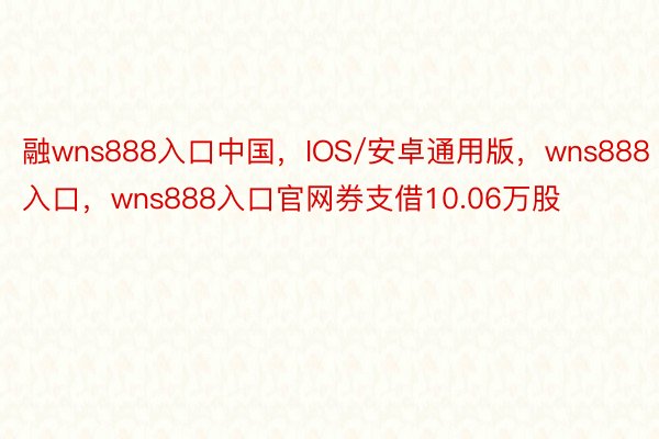 融wns888入口中国，IOS/安卓通用版，wns888入口，wns888入口官网券支借10.06万股