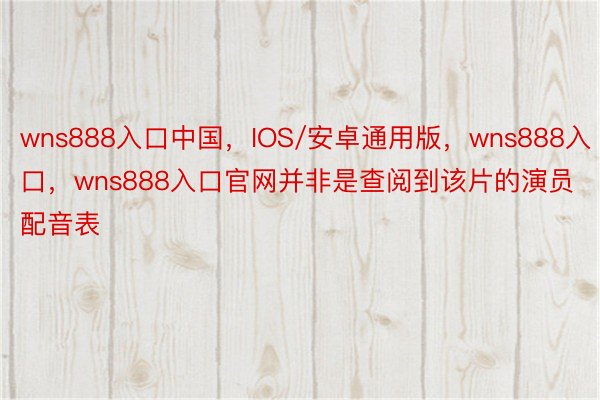 wns888入口中国，IOS/安卓通用版，wns888入口，wns888入口官网并非是查阅到该片的演员配音表
